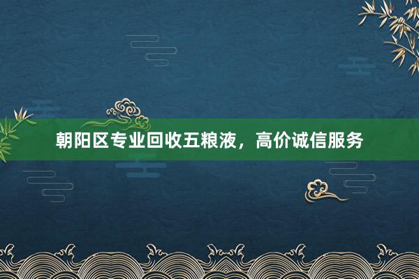 朝阳区专业回收五粮液，高价诚信服务